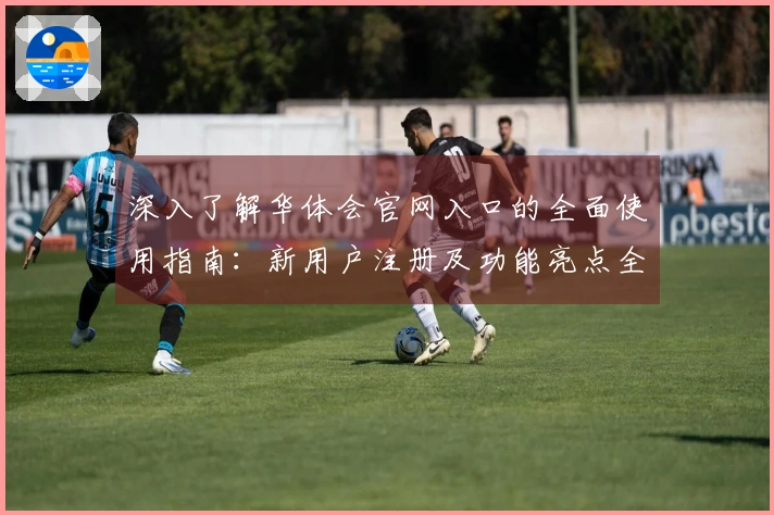 深入了解华体会官网入口的全面使用指南：新用户注册及功能亮点全解析