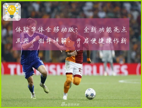 体验华体会移动版：全新功能亮点及用户测评详解，开启便捷操作新篇章